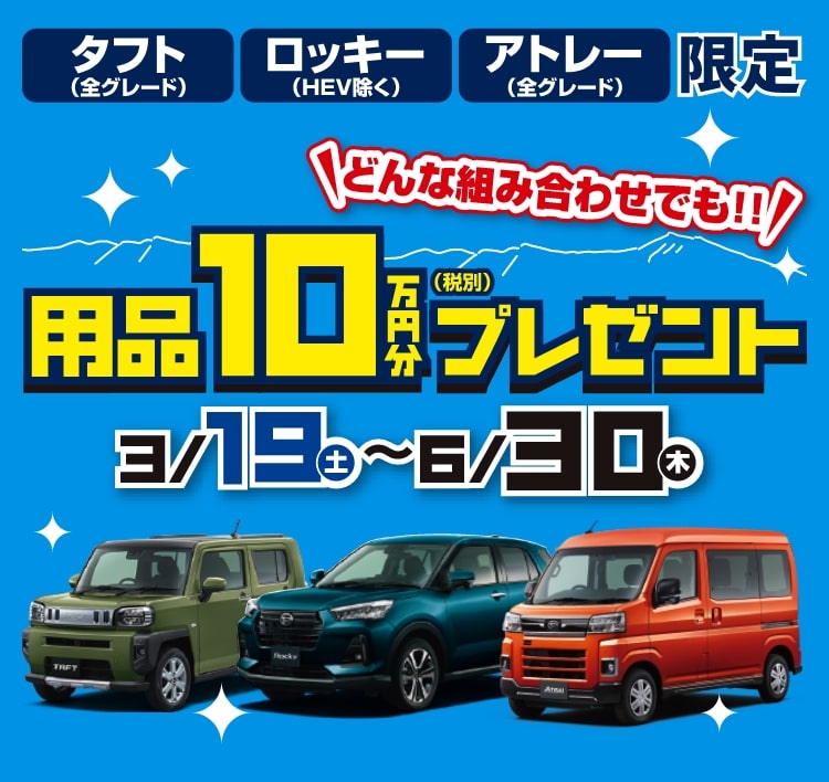 「タフト（全グレード）」「ロッキー（HEV除く）」「アトレー（全グレード）」限定!どんな組み合わせでも用品10万円（税別）分プレゼント!（期間：3/19（土）〜6/30（木））