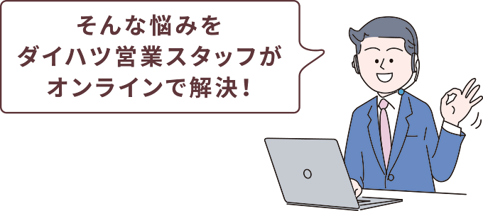 そんな悩みをダイハツ営業スタッフがオンラインで解決！