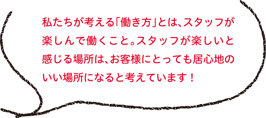 私たちが考える「働き方」とは、スタッフが楽しんで働くこと。スタッフが楽しいと感じる場所は、お客様にとっても居心地のいい場所になると考えています！